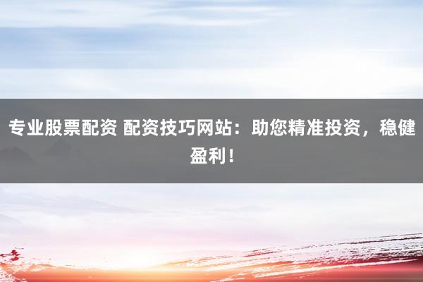专业股票配资 配资技巧网站：助您精准投资，稳健盈利！