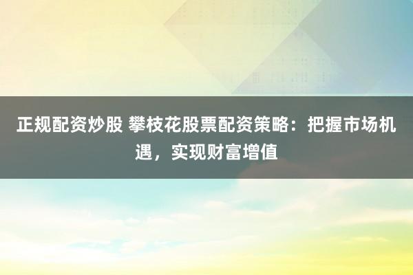 正规配资炒股 攀枝花股票配资策略：把握市场机遇，实现财富增值
