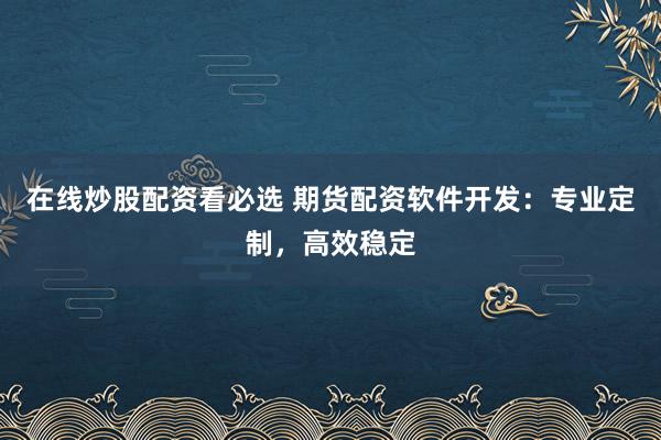 在线炒股配资看必选 期货配资软件开发：专业定制，高效稳定