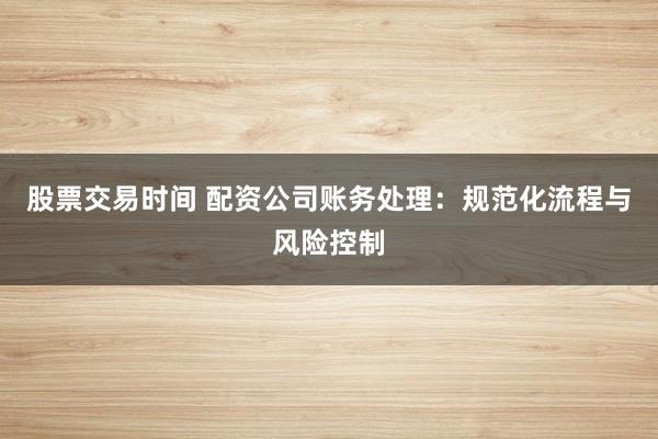 股票交易时间 配资公司账务处理:规范化流程与风险控制