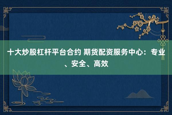 十大炒股杠杆平台合约 期货配资服务中心:专业、安全、高效