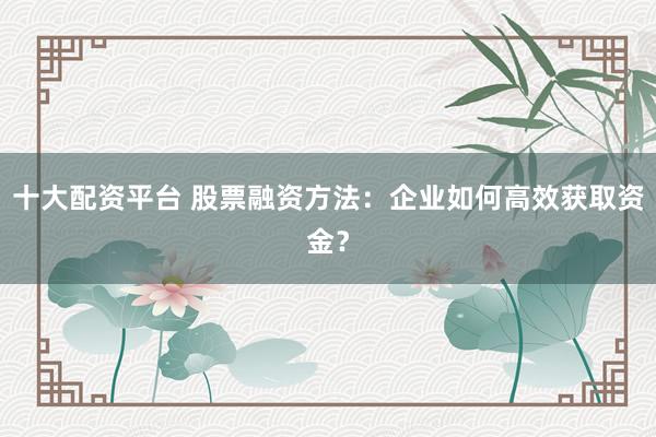 十大配资平台 股票融资方法:企业如何高效获取资金?
