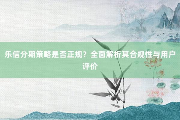 乐信分期策略是否正规?全面解析其合规性与用户评价