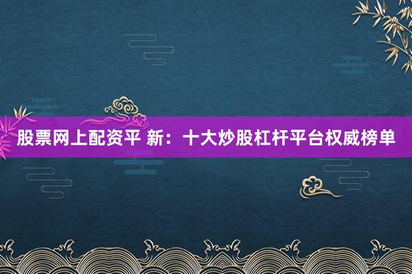 股票网上配资平 新：十大炒股杠杆平台权威榜单