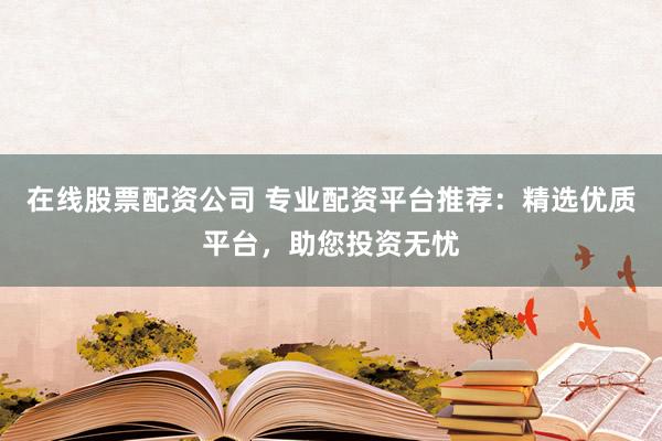 在线股票配资公司 专业配资平台推荐：精选优质平台，助您投资无忧