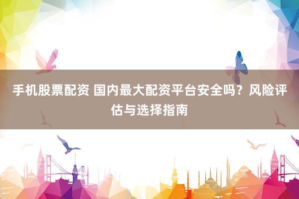 手机股票配资 国内最大配资平台安全吗？风险评估与选择指南