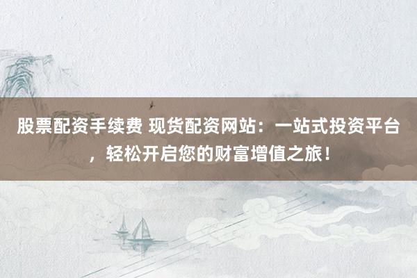 股票配资手续费 现货配资网站：一站式投资平台，轻松开启您的财富增值之旅！