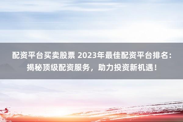 配资平台买卖股票 2023年最佳配资平台排名:揭秘顶级配资服务,助力投资新机遇!