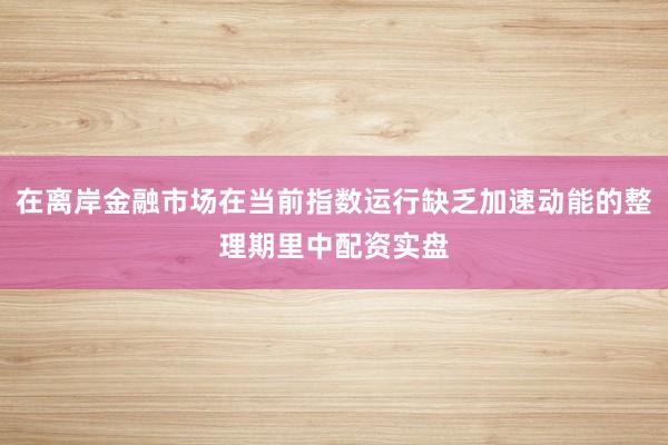 在离岸金融市场在当前指数运行缺乏加速动能的整理期里中配资实盘