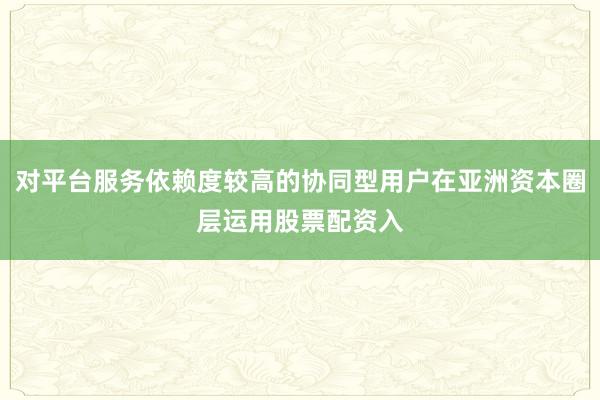 对平台服务依赖度较高的协同型用户在亚洲资本圈层运用股票配资入