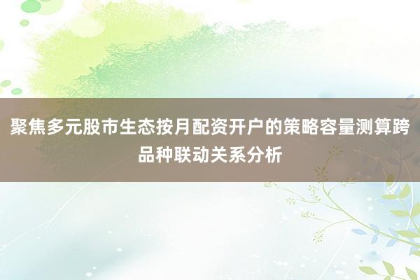 聚焦多元股市生态按月配资开户的策略容量测算跨品种联动关系分析