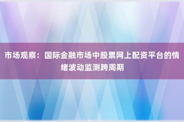 市场观察：国际金融市场中股票网上配资平台的情绪波动监测跨周期