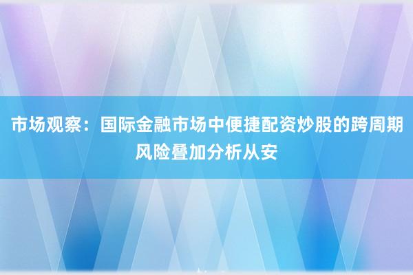 市场观察：国际金融市场中便捷配资炒股的跨周期风险叠加分析从安