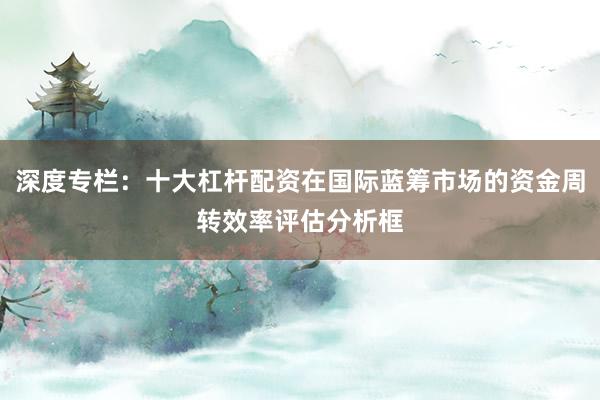 深度专栏：十大杠杆配资在国际蓝筹市场的资金周转效率评估分析框