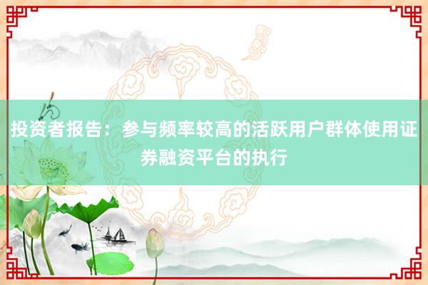 投资者报告：参与频率较高的活跃用户群体使用证券融资平台的执行
