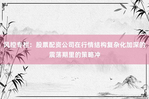 风控专栏：股票配资公司在行情结构复杂化加深的震荡期里的策略冲