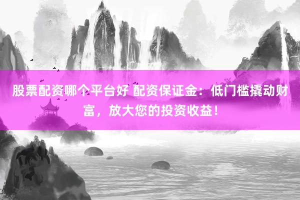 股票配资哪个平台好 配资保证金：低门槛撬动财富，放大您的投资收益！