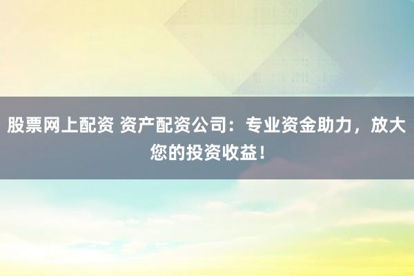 股票网上配资 资产配资公司：专业资金助力，放大您的投资收益！
