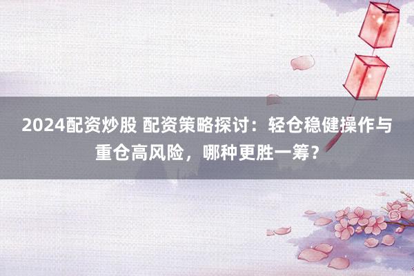 2024配资炒股 配资策略探讨：轻仓稳健操作与重仓高风险，哪种更胜一筹？