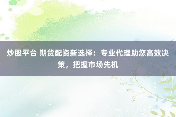 炒股平台 期货配资新选择：专业代理助您高效决策，把握市场先机