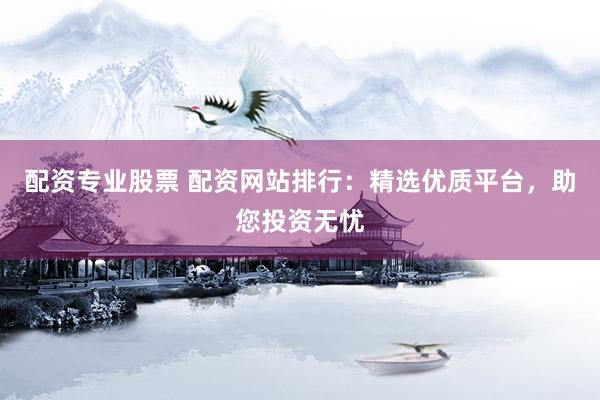 配资专业股票 配资网站排行：精选优质平台，助您投资无忧