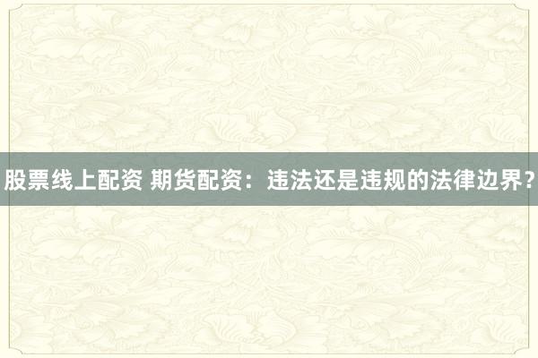 股票线上配资 期货配资：违法还是违规的法律边界？