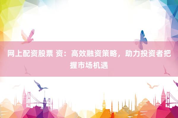网上配资股票 资：高效融资策略，助力投资者把握市场机遇