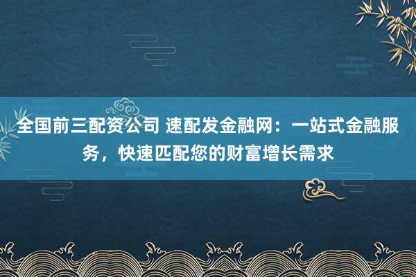 全国前三配资公司 速配发金融网:一站式金融服务,快速匹配您的财富增长需求
