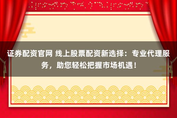 证券配资官网 线上股票配资新选择：专业代理服务，助您轻松把握市场机遇！