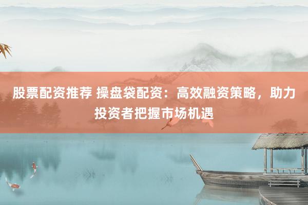 股票配资推荐 操盘袋配资：高效融资策略，助力投资者把握市场机遇