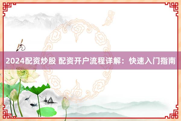 2024配资炒股 配资开户流程详解：快速入门指南