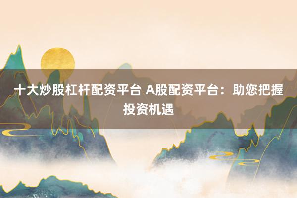 十大炒股杠杆配资平台 A股配资平台：助您把握投资机遇
