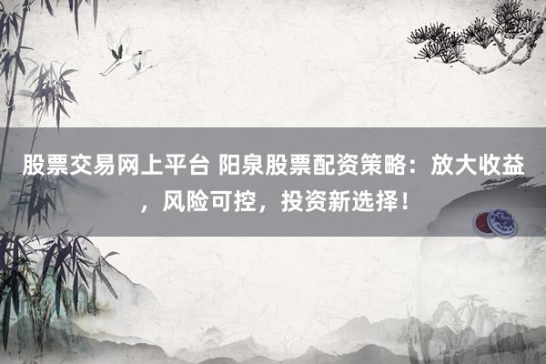 股票交易网上平台 阳泉股票配资策略：放大收益，风险可控，投资新选择！