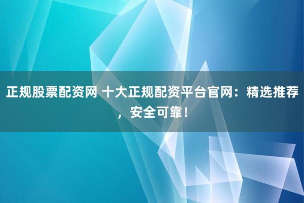 正规股票配资网 十大正规配资平台官网：精选推荐，安全可靠！