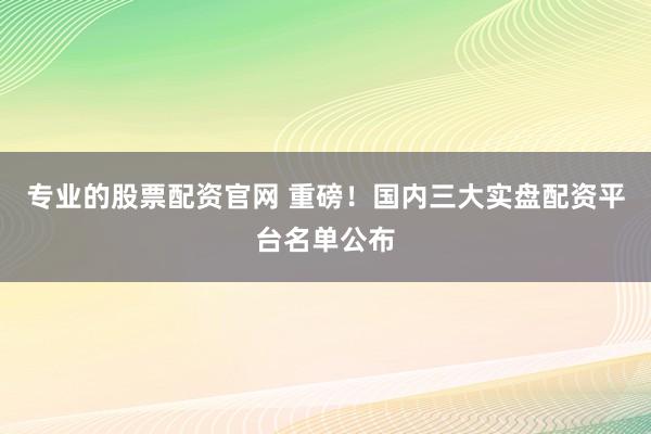 专业的股票配资官网 重磅！国内三大实盘配资平台名单公布