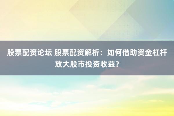 股票配资论坛 股票配资解析：如何借助资金杠杆放大股市投资收益？