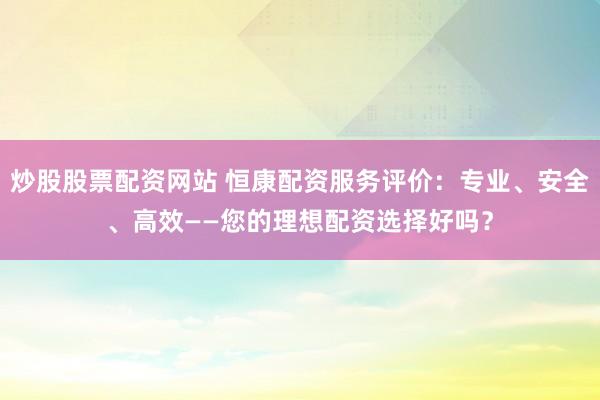 炒股股票配资网站 恒康配资服务评价：专业、安全、高效——您的理想配资选择好吗？