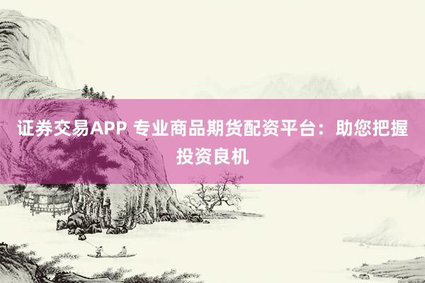 证券交易APP 专业商品期货配资平台：助您把握投资良机