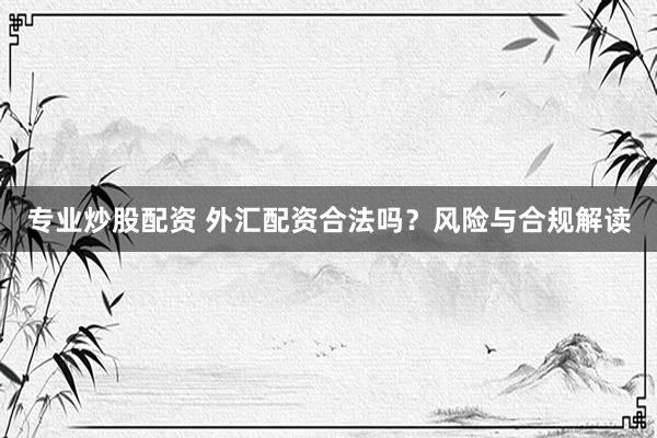 专业炒股配资 外汇配资合法吗？风险与合规解读
