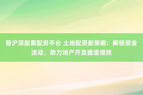 智沪深股票配资平台 土地配资新策略：解锁资金流动，助力地产开发提速增效