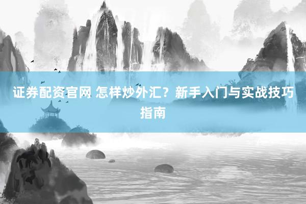 证券配资官网 怎样炒外汇？新手入门与实战技巧指南