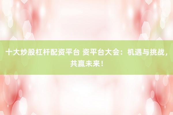 十大炒股杠杆配资平台 资平台大会：机遇与挑战，共赢未来！