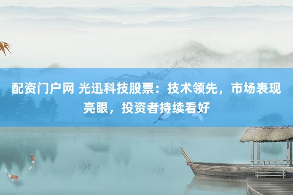 配资门户网 光迅科技股票：技术领先，市场表现亮眼，投资者持续看好
