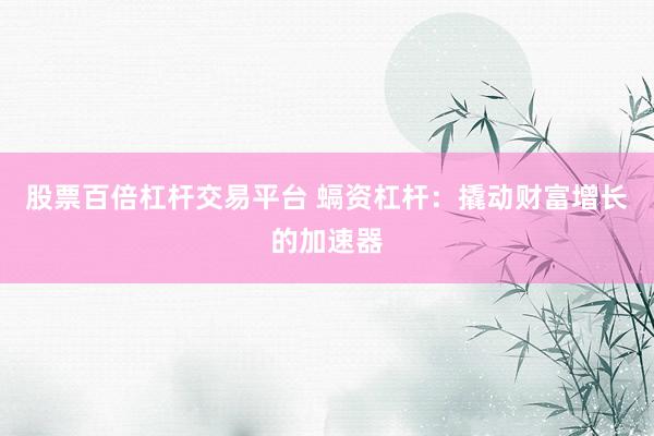 股票百倍杠杆交易平台 螎资杠杆:撬动财富增长的加速器