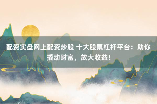 配资实盘网上配资炒股 十大股票杠杆平台：助你撬动财富，放大收益！