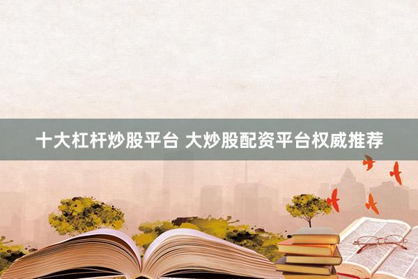 十大杠杆炒股平台 大炒股配资平台权威推荐