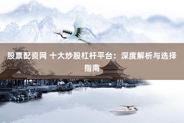 股票配资网 十大炒股杠杆平台：深度解析与选择指南