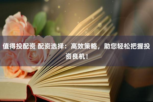 值得投配资 配资选择：高效策略，助您轻松把握投资良机！