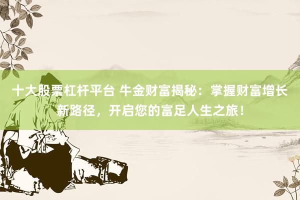 十大股票杠杆平台 牛金财富揭秘：掌握财富增长新路径，开启您的富足人生之旅！